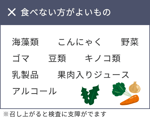 食べない方が良いもの 海藻類・こんにゃく・野菜・ゴマ・豆類・キノコ類・乳製品・果肉入りジュース・アルコール ※召し上がると検査に支障がでます